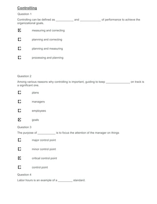 Controlling
Question 1
Controlling can be defined as ___________ and _____________ of performance to achieve the
organizational goals.
measuring and correcting
planning and correcting
planning and measuring
processing and planning
Question 2
Among various reasons why controlling is important, guiding to keep _______________ on track is
a significant one.
plans
managers
employees
goals
Question 3
The purpose of ___________ is to focus the attention of the manager on things
major control point
minor control point
critical control point
control point
Question 4
Labor hours is an example of a _________ standard.
 