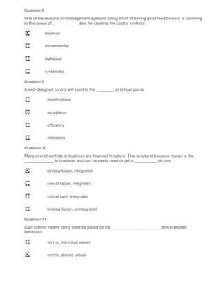 Question 8
One of the reasons for management systems falling short of having good feed-forward is confining
to the usage of ___________ data for creating the control systems.
financial
departmental
statistical
systematic
Question 9
A well-designed control will point to the ________ at critical points.
modifications
exceptions
efficiency
inclusions
Question 10
Many overall controls in business are financial in nature. This is natural because money is the
_____________ in business and can be easily used to get a __________ picture.
binding factor, integrated
critical factor, integrated
critical path, integrated
binding factor, unintegrated
Question 11
Clan control means using controls based on the __________, __________, and expected
behaviour.
norms, individual values
norms, shared values
 