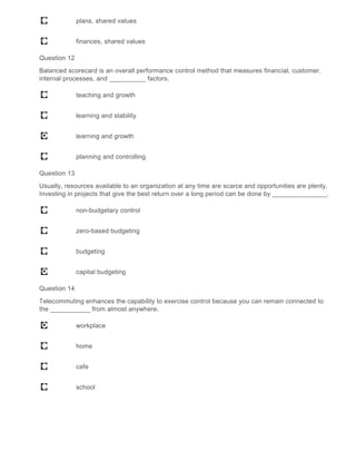 plans, shared values
finances, shared values
Question 12
Balanced scorecard is an overall performance control method that measures financial, customer,
internal processes, and __________ factors.
teaching and growth
learning and stability
learning and growth
planning and controlling
Question 13
Usually, resources available to an organization at any time are scarce and opportunities are plenty.
Investing in projects that give the best return over a long period can be done by _______________.
non-budgetary control
zero-based budgeting
budgeting
capital budgeting
Question 14
Telecommuting enhances the capability to exercise control because you can remain connected to
the ___________ from almost anywhere.
workplace
home
cafe
school
 