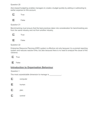 Question 20
Zero-based budgeting enables managers to create a budget quickly by adding or subtracting to
earlier expense on this account.
True
False
Question 21
Benchmarking must ensure that the best practices taken into consideration for benchmarking are
from the same industry and not from another industry.
True
False
Question 22
Enterprise Resource Planning (ERP) system is effective not only because it is a prompt reporting
system and reduces reaction time, but also because there is no need to analyze the cause of the
variance.
True
False
Introduction to Organisation Behaviour
Question 1
The most unpredictable dimension to manage is ____________.
computer
human
plan
control
 