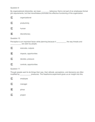 Question 9
By organizational citizenship, we mean ________ behaviour that is not part of an employees formal
job requirements, but that nevertheless promotes the effective functioning of the organization.
organizational
productivity
human
discretionary
Question 10
Perception is an important factor while planning because it __________ the way threats and
___________ are seen by people.
executes, outputs
impacts, opportunities
decides, pressure
controls, opportunities
Question 11
Though people want to do things their way, their attitude, perceptions, and decisions are often
modified by ___________ pressures. The Hawthorne experiment gives us an insight into this.
employee
manager
group
project
 