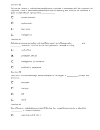 Question 12
Groups are capable of making their own plans and objectives in consonance with the organizational
objectives. Some of them make excellent decisions and follow up with action on the shop floor. A
good example of such a group is the _____________.
human approach
quality circle
team circle
management
Question 13
Selection process ensures that individual factors such as right personality, _________ and
__________ exist in an individual so that the organization can work smoothly.
work, effort
perception, attitude
management, co-ordination
qualification, experience
Question 14
OB is not a standalone concept. All OB concepts can be mapped to ___________ systems and
processes.
employee
manager
HR
client
Question 15
One of the ways global alliances impact OB is that they compel the companies to adjust the
___________ to remain competitive.
organizational structure
 
