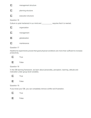 management structure
planning structure
execution structure
Question 16
Culture is quite hardwired in our mind and ___________ requires that it is rewired.
organization
management
globalization
maintenance
Question 17
Hawthorne experiments proved that good physical conditions are more than sufficient to increase
productivity.
True
False
Question 18
In the OB learning framework, we learn about personality, perception, learning, attitude and
motivation under group level variables.
True
False
Question 19
If you know your OB, you can completely remove conflict and frustration.
True
False
 