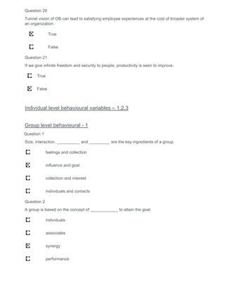 Question 20
Tunnel vision of OB can lead to satisfying employee experiences at the cost of broader system of
an organization.
True
False
Question 21
If we give infinite freedom and security to people, productivity is seen to improve.
True
False
Individual level behavioural variables – 1,2,3
Group level behavioural - 1
Question 1
Size, interaction, __________ and _________ are the key ingredients of a group.
feelings and collection
influence and goal
collection and interest
individuals and contacts
Question 2
A group is based on the concept of ____________ to attain the goal.
individuals
associates
synergy
performance
 