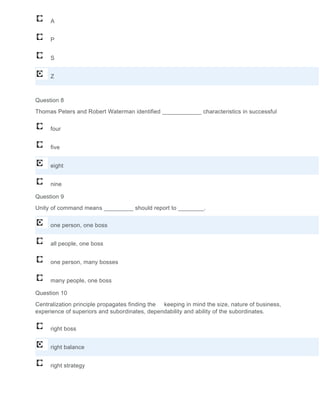 A
P
S
Z
Question 8
Thomas Peters and Robert Waterman identified ____________ characteristics in successful
four
five
eight
nine
Question 9
Unity of command means _________ should report to ________.
one person, one boss
all people, one boss
one person, many bosses
many people, one boss
Question 10
Centralization principle propagates finding the keeping in mind the size, nature of business,
experience of superiors and subordinates, dependability and ability of the subordinates.
right boss
right balance
right strategy
 