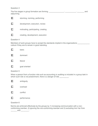 Question 3
The five stages in group formation are forming, _______________, ___________, _______ and
adjourning.
storming, norming, performing
development, execution, review
motivating, participating, creating
creating, development, execution
Question 4
Members of work groups have to accept the standards implied in the organizations ____________
culture if they are to remain in good standing.
basic
dominant
liberal
goal oriented
Question 5
When a person from a function role such as accounting or auditing is included in a group task in
which such role is not predominant, there is a danger of role _________.
ambiguity
overload
conflict
performance
Question 6
Norms are enforced effectively by the groups by 1) increasing communication with a non-
conforming member, 2) ignoring the non-conforming member and 3) excluding him/ her from
______ and ________.
 