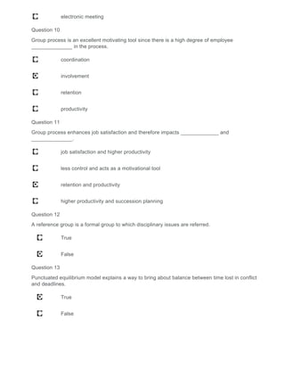 electronic meeting
Question 10
Group process is an excellent motivating tool since there is a high degree of employee
______________ in the process.
coordination
involvement
retention
productivity
Question 11
Group process enhances job satisfaction and therefore impacts _____________ and
______________.
job satisfaction and higher productivity
less control and acts as a motivational tool
retention and productivity
higher productivity and succession planning
Question 12
A reference group is a formal group to which disciplinary issues are referred.
True
False
Question 13
Punctuated equilibrium model explains a way to bring about balance between time lost in conflict
and deadlines.
True
False
 