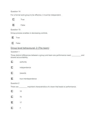 Question 14
For a formal work group to be effective, it must be independent.
True
False
Question 15
Group process enables in decreasing controls.
True
False
Group level behavioural- 2 (The team)
Question 1
Three distinct differences between a group and team are performance need, _________ and
shared accountability.
authority
independence
rewards
true interdependence
Question 2
There are ________ important characteristics of a team that leads to performance.
10
70
17
7
 
