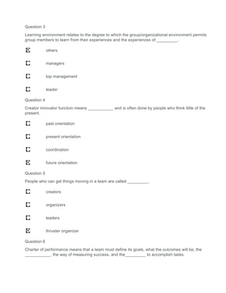 Question 3
Learning environment relates to the degree to which the group/organizational environment permits
group members to learn from their experiences and the experiences of _________.
others
managers
top management
leader
Question 4
Creator innovator function means ___________ and is often done by people who think little of the
present.
past orientation
present orientation
coordination
future orientation
Question 5
People who can get things moving in a team are called _________.
creators
organizers
leaders
thruster organizer
Question 6
Charter of performance means that a team must define its goals, what the outcomes will be, the
___________, the way of measuring success, and the_________ to accomplish tasks.
 