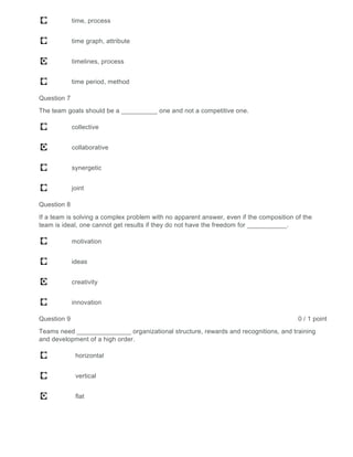 time, process
time graph, attribute
timelines, process
time period, method
Question 7
The team goals should be a __________ one and not a competitive one.
collective
collaborative
synergetic
joint
Question 8
If a team is solving a complex problem with no apparent answer, even if the composition of the
team is ideal, one cannot get results if they do not have the freedom for ___________.
motivation
ideas
creativity
innovation
Question 9 0 / 1 point
Teams need _______________ organizational structure, rewards and recognitions, and training
and development of a high order.
horizontal
vertical
flat
 