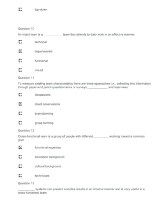 top-down
Question 10
An intact team is a ___________ team that attends to daily work in an effective manner.
technical
departmental
functional
mixed
Question 11
To measure existing team characteristics there are three approaches i.e., collecting this information
through paper-and pencil questionnaires or surveys, ___________, and interviews.
discussions
direct observations
brainstorming
group forming
Question 12
Cross-functional team is a group of people with different _________ working toward a common
goal.
functional expertise
education background
cultural background
techniques
Question 13
__________ systems can present complex results in an intuitive manner and is very useful in a
cross-functional team.
 