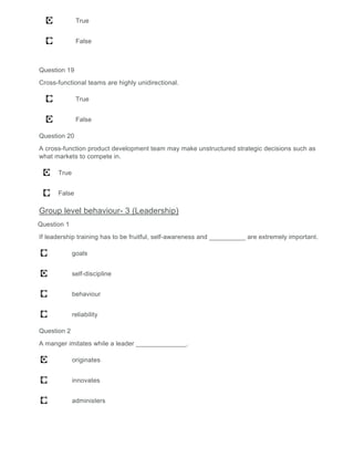 True
False
Question 19
Cross-functional teams are highly unidirectional.
True
False
Question 20
A cross-function product development team may make unstructured strategic decisions such as
what markets to compete in.
True
False
Group level behaviour- 3 (Leadership)
Question 1
If leadership training has to be fruitful, self-awareness and __________ are extremely important.
goals
self-discipline
behaviour
reliability
Question 2
A manger imitates while a leader ______________.
originates
innovates
administers
 