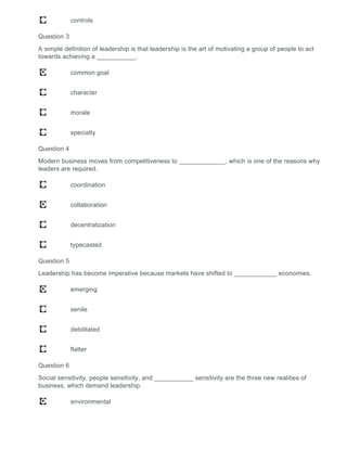 controls
Question 3
A simple definition of leadership is that leadership is the art of motivating a group of people to act
towards achieving a ___________.
common goal
character
morale
specialty
Question 4
Modern business moves from competitiveness to _____________, which is one of the reasons why
leaders are required.
coordination
collaboration
decentralization
typecasted
Question 5
Leadership has become imperative because markets have shifted to ____________ economies.
emerging
senile
debilitated
flatter
Question 6
Social sensitivity, people sensitivity, and ___________ sensitivity are the three new realities of
business, which demand leadership.
environmental
 