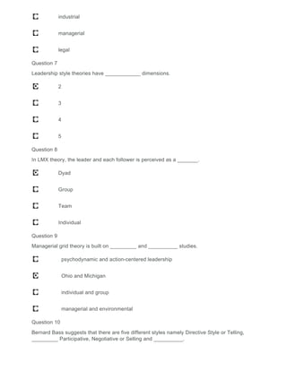 industrial
managerial
legal
Question 7
Leadership style theories have ____________ dimensions.
2
3
4
5
Question 8
In LMX theory, the leader and each follower is perceived as a _______.
Dyad
Group
Team
Individual
Question 9
Managerial grid theory is built on _________ and __________ studies.
psychodynamic and action-centered leadership
Ohio and Michigan
individual and group
managerial and environmental
Question 10
Bernard Bass suggests that there are five different styles namely Directive Style or Telling,
_________ Participative, Negotiative or Selling and __________.
 