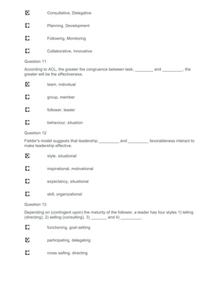 Consultative, Delegative
Planning, Development
Following, Monitoring
Collaborative, Innovative
Question 11
According to ACL, the greater the congruence between task, ________ and _________, the
greater will be the effectiveness.
team, individual
group, member
follower, leader
behaviour, situation
Question 12
Fielder's model suggests that leadership _________ and _________ favorableness interact to
make leadership effective.
style, situational
inspirational, motivational
expectancy, situational
skill, organizational
Question 13
Depending on (contingent upon) the maturity of the follower, a leader has four styles 1) telling
(directing), 2) selling (consulting), 3) _______ and 4) _________.
functioning, goal setting
participating, delegating
cross selling, directing
 