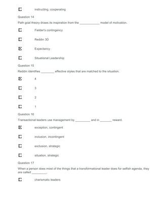 instructing, cooperating
Question 14
Path goal theory draws its inspiration from the ____________ model of motivation.
Fielder's contingency
Reddin 3D
Expectancy
Situational Leadership
Question 15
Reddin identifies ________ effective styles that are matched to the situation.
4
3
2
1
Question 16
Transactional leaders use management by _________ and in _______ reward.
exception, contingent
inclusion, incontingent
exclusion, strategic
situation, strategic
Question 17
When a person does most of the things that a transformational leader does for selfish agenda, they
are called _________.
charismatic leaders
 