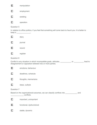 manipulation
employment
wielding
operation
Question 5
In relation to office politics, if you feel that something will come back to haunt you, it is better to
keep a ______________.
diary
journal
record
register
Question 6
Conflict is any situation in which incompatible goals, attitudes, ___________ or __________ lead to
disagreement or opposition between two or more parties.
emotions, behaviour
deadlines, schedule
thoughts, mannerisms
ideas, outlook
Question 7
Based on the organizational outcomes, we can classify conflicts into ____________ and
_____________ conflicts.
important, unimportant
functional, dysfunctional
stable, dynamic
 