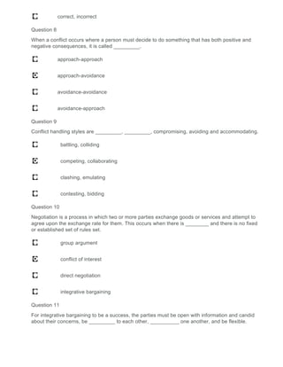 correct, incorrect
Question 8
When a conflict occurs where a person must decide to do something that has both positive and
negative consequences, it is called _________.
approach-approach
approach-avoidance
avoidance-avoidance
avoidance-approach
Question 9
Conflict handling styles are _________, _________, compromising, avoiding and accommodating.
battling, colliding
competing, collaborating
clashing, emulating
contesting, bidding
Question 10
Negotiation is a process in which two or more parties exchange goods or services and attempt to
agree upon the exchange rate for them. This occurs when there is ________ and there is no fixed
or established set of rules set.
group argument
conflict of interest
direct negotiation
integrative bargaining
Question 11
For integrative bargaining to be a success, the parties must be open with information and candid
about their concerns, be _________ to each other, __________ one another, and be flexible.
 