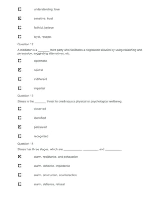 understanding, love
sensitive, trust
faithful, believe
loyal, respect
Question 12
A mediator is a _______ third party who facilitates a negotiated solution by using reasoning and
persuasion, suggesting alternatives, etc.
diplomatic
neutral
indifferent
impartial
Question 13
Stress is the _______ threat to one&rsquo;s physical or psychological wellbeing.
observed
identified
perceived
recognized
Question 14
Stress has three stages, which are ___________, _________, and __________.
alarm, resistance, and exhaustion
alarm, defiance, impedance
alarm, obstruction, counteraction
alarm, defiance, refusal
 