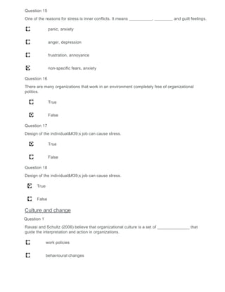 Question 15
One of the reasons for stress is inner conflicts. It means __________, ________ and guilt feelings.
panic, anxiety
anger, depression
frustration, annoyance
non-specific fears, anxiety
Question 16
There are many organizations that work in an environment completely free of organizational
politics.
True
False
Question 17
Design of the individual's job can cause stress.
True
False
Question 18
Design of the individual's job can cause stress.
True
False
Culture and change
Question 1
Ravasi and Schultz (2006) believe that organizational culture is a set of ______________ that
guide the interpretation and action in organizations.
work policies
behavioural changes
 