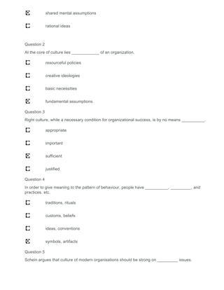 shared mental assumptions
rational ideas
Question 2
At the core of culture lies ____________ of an organization.
resourceful policies
creative ideologies
basic necessities
fundamental assumptions
Question 3
Right culture, while a necessary condition for organizational success, is by no means __________.
appropriate
important
sufficient
justified
Question 4
In order to give meaning to the pattern of behaviour, people have __________, _________, and
practices, etc.
traditions, rituals
customs, beliefs
ideas, conventions
symbols, artifacts
Question 5
Schein argues that culture of modern organisations should be strong on _________ issues.
 