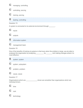managing, controlling
controlling, serving
training, serving
leading, controlling
Question 15
A system is connected to its external environment through _______.
inputs
outputs
information system
management team
Question 16
One of the benefits of looking at systems is that even when the problem is large, we are able to
analyses the organization by analyzing _________ by _______ and making changes where it is
most effective.
system, system
system, subsystem
problem, problem
cause, cause
Question 17
Organizations which are _____________ driven are smoother than organizations which are
individual driven.
time
cost
technology
 