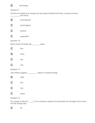 technology
Question 9
Factors for resistance to change can be broadly classified into three, namely economic,
_________, and social.
psychological
technological
political
geographic
Question 10
Basic model of change has ________ steps.
four
three
two
one
Question 11
John Kotter suggests __________ steps for creating change.
eight
five
four
seven
Question 12
For change to take off, _____% of a company's people and particularly the managers have to buy
into the change idea.
50
 