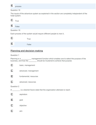 process
Question 18
The inputs of the adventure system as explained in the section are completely independent of the
hotel system.
True
False
Question 19
Each process of the system would require different people to man it.
True
False
Planning and decision making
Question 1
Planning is a __________ management function which enables one to select the purpose of the
business, and how the ________ should be mustered to achieve that purpose.
basic, management
advanced, management
fundamental, resources
advanced, resources
Question 2
A ________ is a desired future state that the organization attempts to reach.
aspiration
goal
objective
aim
 