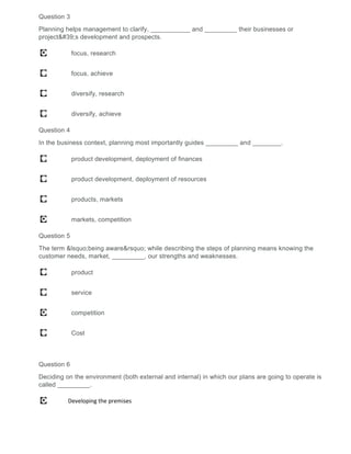 Question 3
Planning helps management to clarify, ___________ and _________ their businesses or
project's development and prospects.
focus, research
focus, achieve
diversify, research
diversify, achieve
Question 4
In the business context, planning most importantly guides _________ and ________.
product development, deployment of finances
product development, deployment of resources
products, markets
markets, competition
Question 5
The term &lsquo;being aware&rsquo; while describing the steps of planning means knowing the
customer needs, market, _________, our strengths and weaknesses.
product
service
competition
Cost
Question 6
Deciding on the environment (both external and internal) in which our plans are going to operate is
called _________.
Developing the premises
 