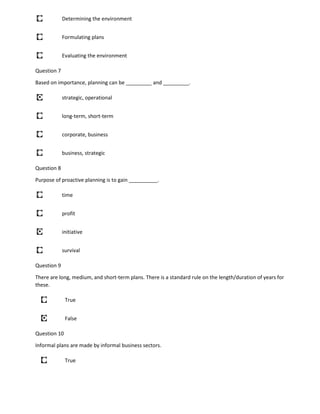 Determining the environment
Formulating plans
Evaluating the environment
Question 7
Based on importance, planning can be _________ and _________.
strategic, operational
long-term, short-term
corporate, business
business, strategic
Question 8
Purpose of proactive planning is to gain __________.
time
profit
initiative
survival
Question 9
There are long, medium, and short-term plans. There is a standard rule on the length/duration of years for
these.
True
False
Question 10
Informal plans are made by informal business sectors.
True
 