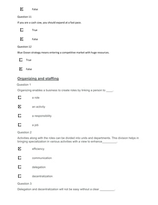 False
Question 11
If you are a cash cow, you should expand at a fast pace.
True
False
Question 12
Blue Ocean strategy means entering a competitive market with huge resources.
True
False
Organizing and staffing
Question 1
Organizing enables a business to create roles by linking a person to ____.
a role
an activity
a responsibility
a job
Question 2
Activities along with the roles can be divided into units and departments. This division helps in
bringing specialization in various activities with a view to enhance_________.
efficiency
communication
delegation
decentralization
Question 3
Delegation and decentralization will not be easy without a clear _________.
 