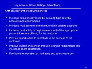 Increase sales effectiveness by pursuing high potential accounts and opportunities  Increase market share and revenue within existing accounts Increase profitability through development of the appropriate product & service offering for the customer. Provide opportunities to contribute to the success of the customer Improve customer retention through stronger relationships and increased client satisfaction Facilitate the allocation of marketing and sales resources Key Account Based Selling - Advantages KAM can deliver the following benefits : 