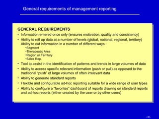 General requirements of management reporting GENERAL REQUIREMENTS Information entered once only (ensures motivation, quality and consistency) Ability to roll up data at a number of levels (global, national, regional, territory) Ability to cut information in a number of different ways : Segment Therapeutic Area Region or Territory Sales Rep. Tool to assist in the identification of patterns and trends in large volumes of data Ability to access specific relevant information (push or pull) as opposed to the traditional “push” of large volumes of often irrelevant data Ability to generate standard reports Flexible and configurable ad-hoc reporting suitable for a wide range of user types Ability to configure a “favorites” dashboard of reports drawing on standard reports and ad-hoc reports (either created by the user or by other users) 