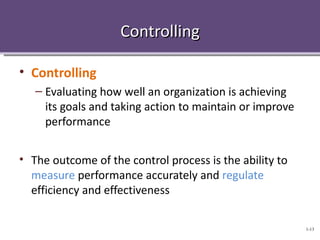 Controlling

• Controlling
   – Evaluating how well an organization is achieving
     its goals and taking action to maintain or improve
     performance


• The outcome of the control process is the ability to
  measure performance accurately and regulate
  efficiency and effectiveness

                                                          1-13
 