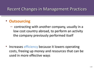 Recent Changes in Management Practices

• Outsourcing
   – contracting with another company, usually in a
     low cost country abroad, to perform an activity
     the company previously performed itself


• Increases efficiency because it lowers operating
  costs, freeing up money and resources that can be
  used in more effective ways

                                                       1-24
 