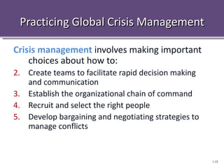 Practicing Global Crisis Management

Crisis management involves making important
    choices about how to:
2. Create teams to facilitate rapid decision making
   and communication
3. Establish the organizational chain of command
4. Recruit and select the right people
5. Develop bargaining and negotiating strategies to
   manage conflicts


                                                      1-32
 