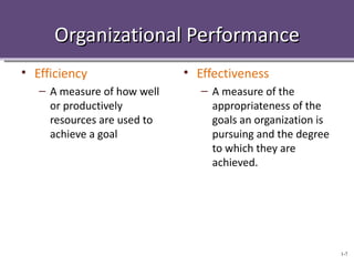 Organizational Performance
• Efficiency                 • Effectiveness
   – A measure of how well      – A measure of the
     or productively              appropriateness of the
     resources are used to        goals an organization is
     achieve a goal               pursuing and the degree
                                  to which they are
                                  achieved.




                                                             1-7
 