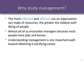 Why study management?

• The more effective and efficient use an organization
  can make of resources, the greater the relative well-
  being of people
• Almost all of us encounter managers because most
  people have jobs and bosses
• Understanding management is one important path
  toward obtaining a satisfying career



                                                          1-8
 