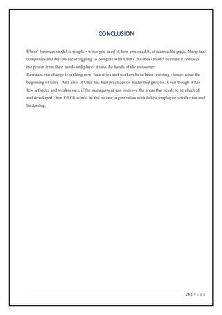 26 | P a g e
CONCLUSION
Ubers’ business model is simple - when you need it, how you need it, at reasonable price. Many taxi
companies and drivers are struggling to compete with Ubers’ business model because it removes
the power from their hands and places it into the hands of the consumer.
Resistance to change is nothing new. Industries and workers have been resisting change since the
beginning of time. And also if Uber has best practices on leadership process. Even though it has
few setbacks and weaknesses, if the management can improve the areas that needs to be checked
and developed, then UBER would be the no one organization with fullest employee satisfaction and
leadership,
 