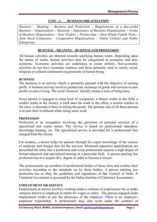 Management Process
S.N.Selvaraj, M.B.A., M.Phil., Assistant Professor, Email: snselvaraj66@gmail.com Page 1
UNIT – I BUSINESS ORGANIZATION
Business – Meaning – Business and Profession – Requirements of a Successful
Business – Organization – Meaning – Importance of Business Organization – Forms
of Business Organization – Sole Traders – Partnership – Joint Hindu Family Firm –
Joint Stock Companies – Cooperative Organizations – Public Utilities and Public
Enterprises.
BUSINESS – MEANING – BUSINESS AND PROFESSION
All human activities are directed towards satisfying human wants. Depending upon
the nature of wants, human activities may be categorized as economic and non-
economic. Economic activities are undertaken to create utilities. Non-economic
activities do not have economic matrices and these primarily tend to satisfy social,
religious or cultural sentimental requirements of human being.
BUSINESS
The business is an activity which is primarily pursued with the objective of earning
profit. A business activity involves production, exchange of goods and services to earn
profits or earn a living. The word „business‟ literally means a state of being busy.
Every person is engaged in some kind of occupation, a farmer works in the field, a
worker works in the factory, a clerk does his work in the office, a teacher teaches in
the class, a salesman is busy in selling the goods. The primary aim of all these persons
is to earn their livelihood while doing some work.
PROFESSION
Profession is an occupation involving the provision of personal services of a
specialized and expert nature. The service is based on professional education,
knowledge training, etc. The specialized service is provided for a professional fees
charged from the clients.
For instance, a doctor helps his patients through his expert knowledge of the science
of medicine and charges fees for the services. Minimum education qualifications are
prescribed for entry into a profession and every professional requires a high degree of
formal education and specialized training in a particular field. A person entering law
profession has to a acquire B.L. degree in order to become a lawyer.
The professionals are members of professional bodies of those lines and conduct their
activities according to the standards set by those bodies. A person entering law
profession has to obey the guidelines and regulations of Bar Council of India. A
Chartered Accountant is governed by the Indian Institute of Chartered Accountants.
EMPLOYMENT OR SERVICE
Employment or service involves working under a contract of employment for or under
someone known as employer in return for wages or salary. The person engaged under
employment works as per the directions of the employer. There is an employer-
employee relationship. A professional may also work under the contract of
 