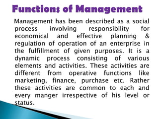 Functions of Management  Management has been described as a social process involving responsibility for economical and effective planning & regulation of operation of an enterprise in the fulfillment of given purposes. It is a dynamic process consisting of various elements and activities. These activities are different from operative functions like marketing, finance, purchase etc. Rather these activities are common to each and every manger irrespective of his level or status.