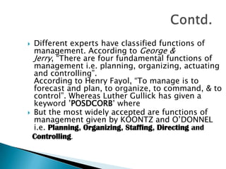 Different experts have classified functions of management. According to George & Jerry, “There are four fundamental functions of management i.e. planning, organizing, actuating and controlling”.                                                     According to Henry Fayol, “To manage is to forecast and plan, to organize, to command, & to control”. Whereas Luther Gullick has given a keyword ’POSDCORB’ where       But the most widely accepted are functions of management given by KOONTZ and O’DONNEL i.e. Planning, Organizing, Staffing, Directing and   Controlling.Contd.