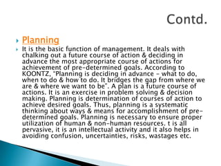 PlanningIt is the basic function of management. It deals with chalking out a future course of action & deciding in advance the most appropriate course of actions for achievement of pre-determined goals. According to KOONTZ, “Planning is deciding in advance - what to do, when to do & how to do. It bridges the gap from where we are & where we want to be”. A plan is a future course of actions. It is an exercise in problem solving & decision making. Planning is determination of courses of action to achieve desired goals. Thus, planning is a systematic thinking about ways & means for accomplishment of pre-determined goals. Planning is necessary to ensure proper utilization of human & non-human resources. t is all pervasive, it is an intellectual activity and it also helps in avoiding confusion, uncertainties, risks, wastages etc.Contd.