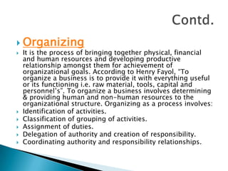 OrganizingIt is the process of bringing together physical, financial and human resources and developing productive relationship amongst them for achievement of organizational goals. According to Henry Fayol, “To organize a business is to provide it with everything useful or its functioning i.e. raw material, tools, capital and personnel’s”. To organize a business involves determining & providing human and non-human resources to the organizational structure. Organizing as a process involves:Identification of activities.Classification of grouping of activities.Assignment of duties.Delegation of authority and creation of responsibility.Coordinating authority and responsibility relationships.Contd.