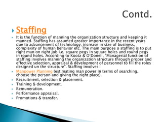 StaffingIt is the function of manning the organization structure and keeping it manned. Staffing has assumed greater importance in the recent years due to advancement of technology, increase in size of business, complexity of human behavior etc. The main purpose o staffing is to put right man on right job i.e. square pegs in square holes and round pegs in round holes. According to Kootz & O’Donell, “Managerial function of staffing involves manning the organization structure through proper and effective selection, appraisal & development of personnel to fill the roles designed un the structure”. Staffing involves:Manpower Planning (estimating man power in terms of searching, choose the person and giving the right place).Recruitment, selection & placement.Training & development.Remuneration.Performance appraisal.Promotions & transfer.Contd.