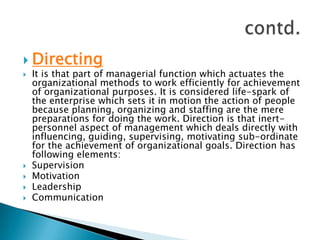 DirectingIt is that part of managerial function which actuates the organizational methods to work efficiently for achievement of organizational purposes. It is considered life-spark of the enterprise which sets it in motion the action of people because planning, organizing and staffing are the mere preparations for doing the work. Direction is that inert-personnel aspect of management which deals directly with influencing, guiding, supervising, motivating sub-ordinate for the achievement of organizational goals. Direction has following elements:SupervisionMotivationLeadershipCommunicationcontd.
