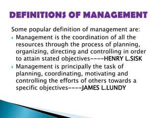 Some popular definition of management are:Management is the coordination of all the resources through the process of planning, organizing, directing and controlling in order to attain stated objectives----HENRY L.SISKManagement is principally the task of planning, coordinating, motivating and controlling the efforts of others towards a specific objectives----JAMES L.LUNDYDEFINITIONS OF MANAGEMENT