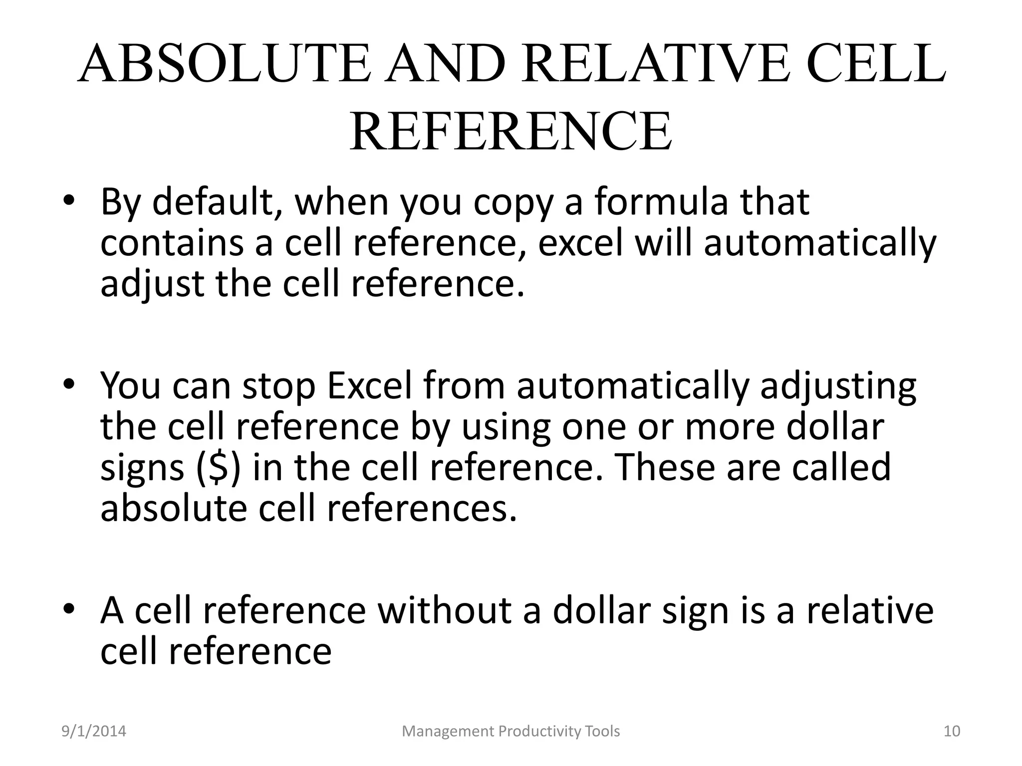 ABSOLUTE AND RELATIVE CELL 
REFERENCE 
• By default, when you copy a formula that 
contains a cell reference, excel will automatically 
adjust the cell reference. 
• You can stop Excel from automatically adjusting 
the cell reference by using one or more dollar 
signs ($) in the cell reference. These are called 
absolute cell references. 
• A cell reference without a dollar sign is a relative 
cell reference 
9/1/2014 Management Productivity Tools 10 
 