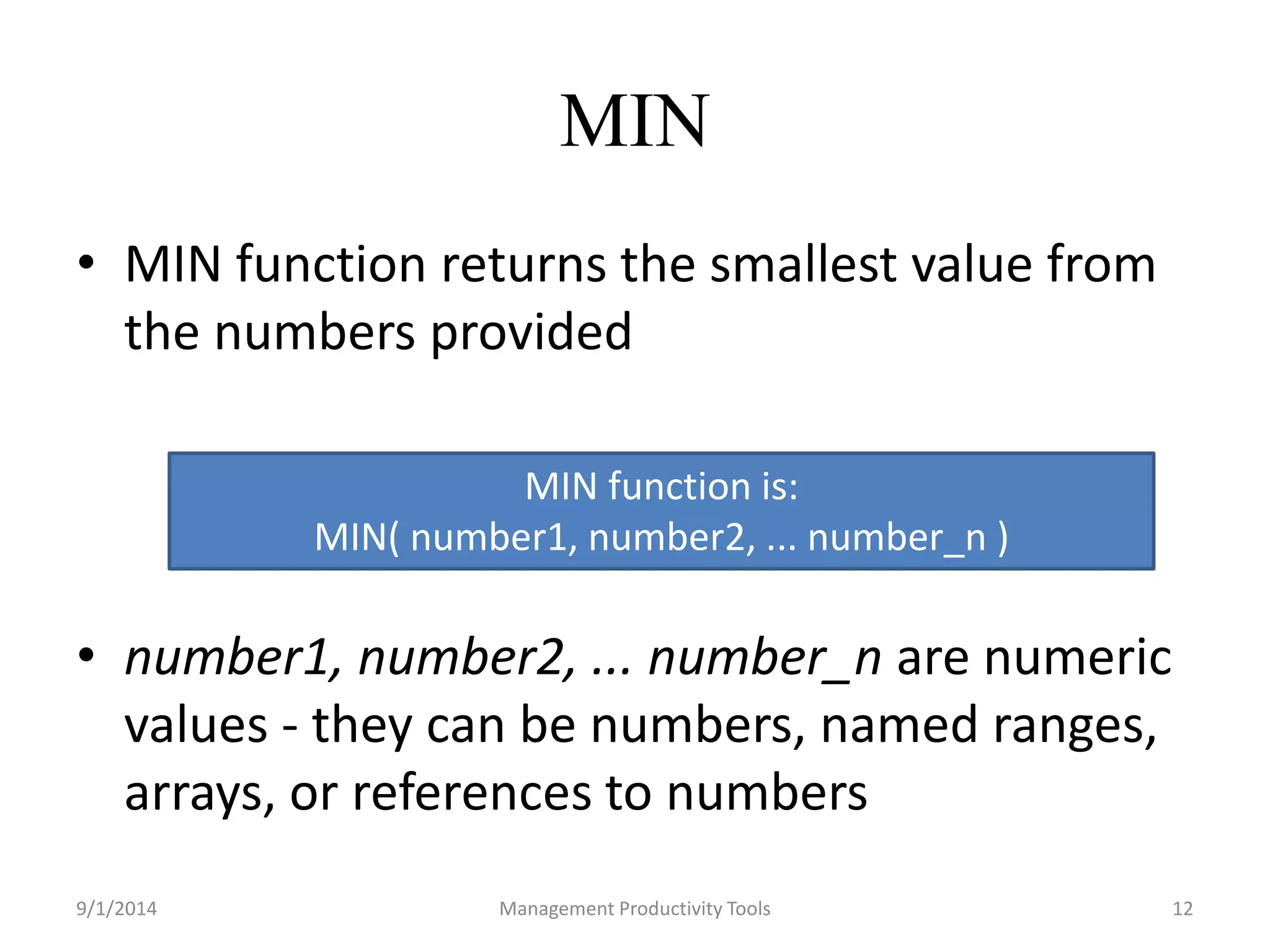 MIN 
• MIN function returns the smallest value from 
the numbers provided 
MIN function is: 
MIN( number1, number2, ... number_n ) 
• number1, number2, ... number_n are numeric 
values - they can be numbers, named ranges, 
arrays, or references to numbers 
9/1/2014 Management Productivity Tools 12 
 