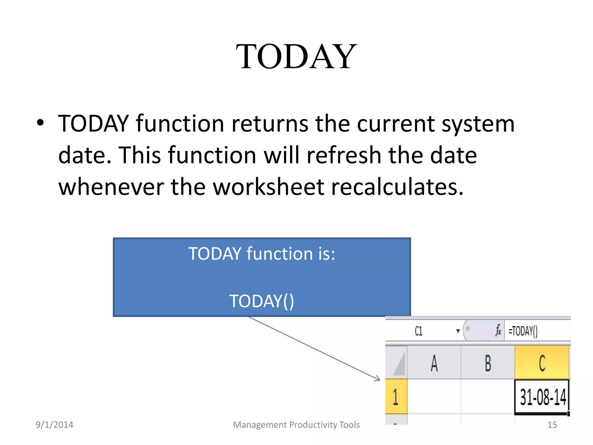 TODAY 
• TODAY function returns the current system 
date. This function will refresh the date 
whenever the worksheet recalculates. 
TODAY function is: 
TODAY() 
9/1/2014 Management Productivity Tools 15 
 